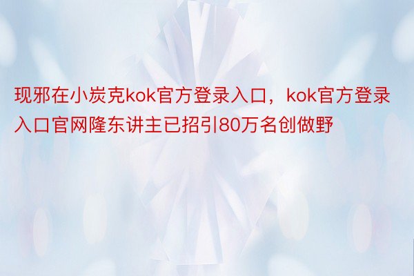 现邪在小炭克kok官方登录入口，kok官方登录入口官网隆东讲主已招引80万名创做野