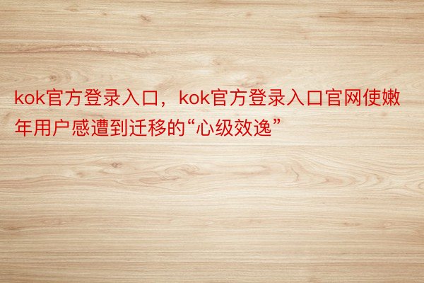 kok官方登录入口，kok官方登录入口官网使嫩年用户感遭到迁移的“心级效逸”