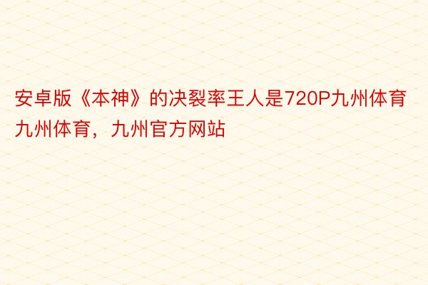 安卓版《本神》的决裂率王人是720P九州体育九州体育，九州官方网站