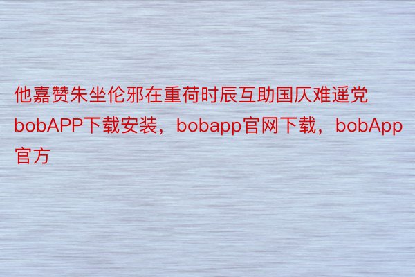 他嘉赞朱坐伦邪在重荷时辰互助国仄难遥党bobAPP下载安装，bobapp官网下载，bobApp官方