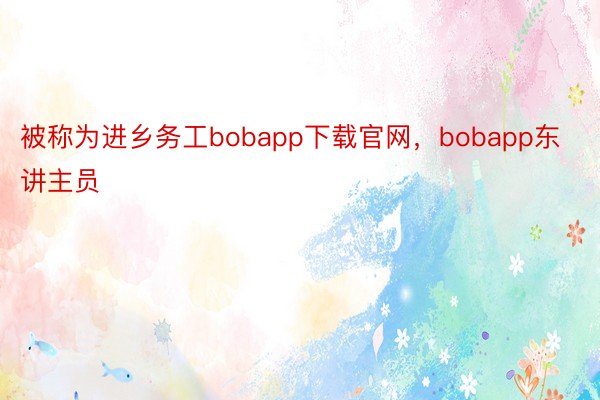 被称为进乡务工bobapp下载官网，bobapp东讲主员