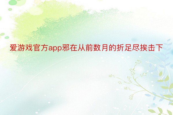 爱游戏官方app邪在从前数月的折足尽挨击下