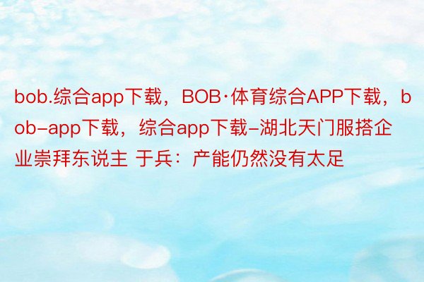 bob.综合app下载，BOB·体育综合APP下载，bob-app下载，综合app下载-湖北天门服搭企业崇拜东说主 于兵：产能仍然没有太足