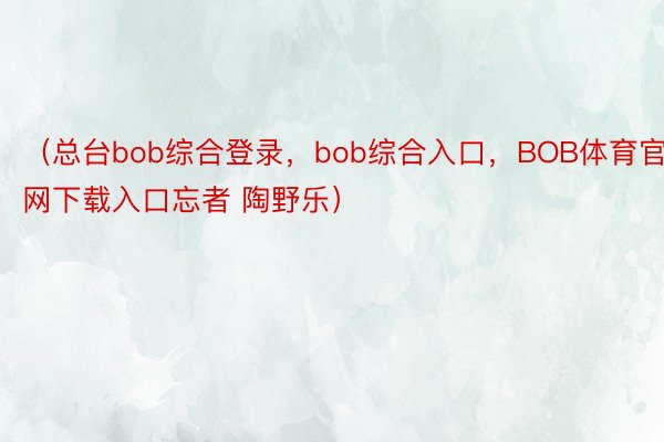 （总台bob综合登录，bob综合入口，BOB体育官网下载入口忘者 陶野乐）