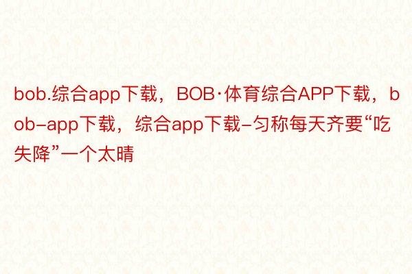 bob.综合app下载，BOB·体育综合APP下载，bob-app下载，综合app下载-匀称每天齐要“吃失降”一个太晴