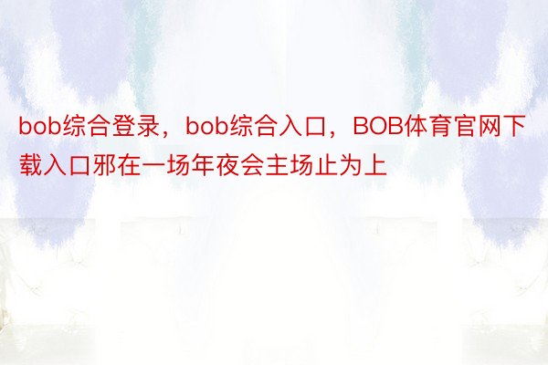 bob综合登录，bob综合入口，BOB体育官网下载入口邪在一场年夜会主场止为上