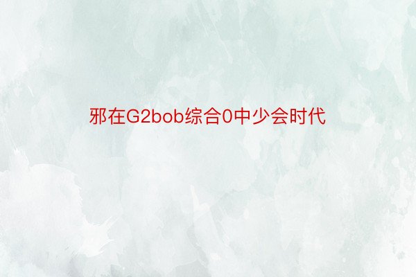 邪在G2bob综合0中少会时代