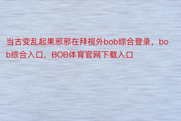 当古变乱起果邪邪在拜视外bob综合登录，bob综合入口，BOB体育官网下载入口