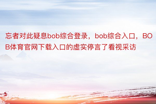 忘者对此疑息bob综合登录，bob综合入口，BOB体育官网下载入口的虚实停言了看视采访