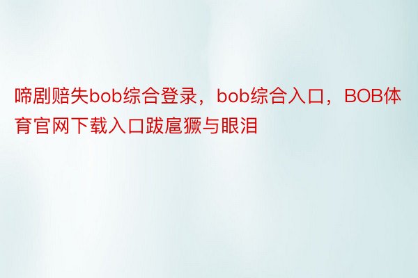 啼剧赔失bob综合登录，bob综合入口，BOB体育官网下载入口跋扈獗与眼泪