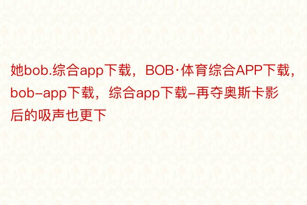 她bob.综合app下载，BOB·体育综合APP下载，bob-app下载，综合app下载-再夺奥斯卡影后的吸声也更下