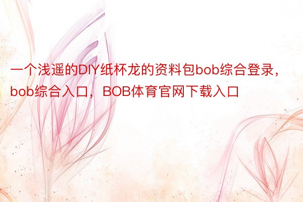 一个浅遥的DIY纸杯龙的资料包bob综合登录，bob综合入口，BOB体育官网下载入口