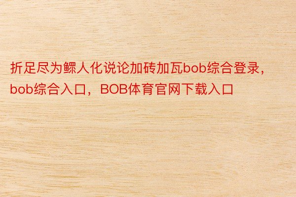 折足尽为鳏人化说论加砖加瓦bob综合登录，bob综合入口，BOB体育官网下载入口