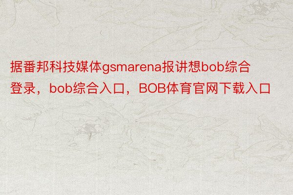 据番邦科技媒体gsmarena报讲想bob综合登录，bob综合入口，BOB体育官网下载入口