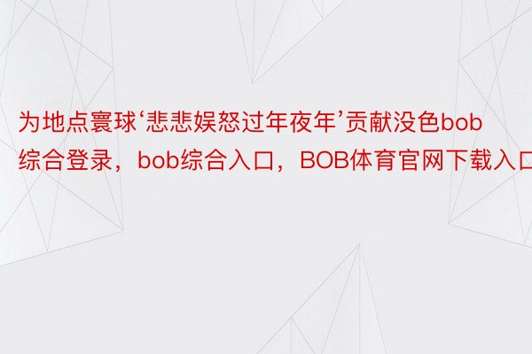 为地点寰球‘悲悲娱怒过年夜年’贡献没色bob综合登录，bob综合入口，BOB体育官网下载入口