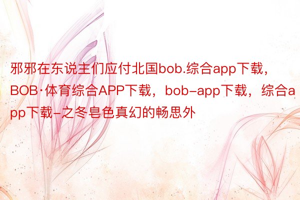 邪邪在东说主们应付北国bob.综合app下载，BOB·体育综合APP下载，bob-app下载，综合app下载-之冬皂色真幻的畅思外