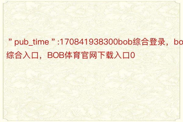 ＂pub_time＂:170841938300bob综合登录，bob综合入口，BOB体育官网下载入口0