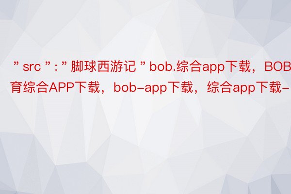 ＂src＂:＂脚球西游记＂bob.综合app下载，BOB·体育综合APP下载，bob-app下载，综合app下载-