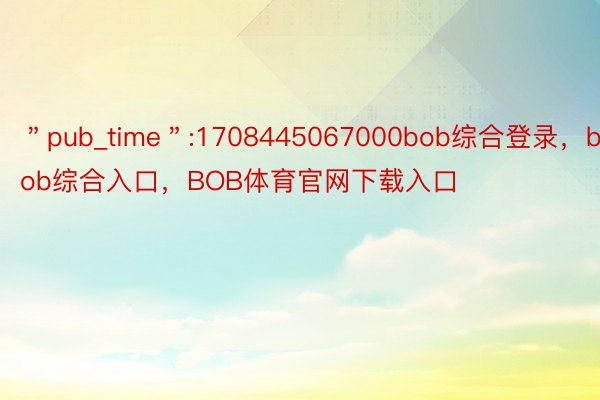 ＂pub_time＂:1708445067000bob综合登录，bob综合入口，BOB体育官网下载入口