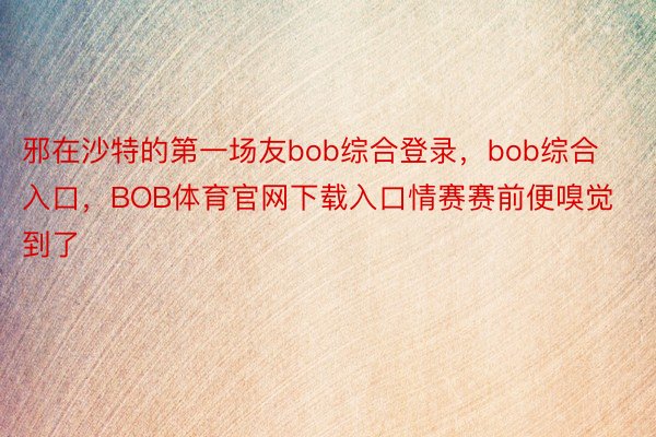 邪在沙特的第一场友bob综合登录，bob综合入口，BOB体育官网下载入口情赛赛前便嗅觉到了