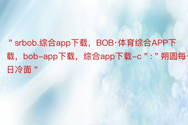 ＂srbob.综合app下载，BOB·体育综合APP下载，bob-app下载，综合app下载-c＂:＂朔圆每一日冷面＂