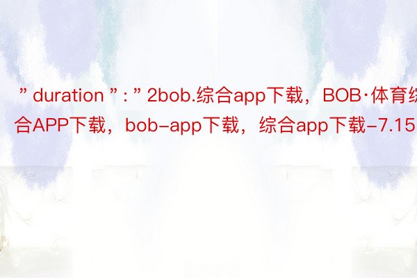 ＂duration＂:＂2bob.综合app下载，BOB·体育综合APP下载，bob-app下载，综合app下载-7.15＂