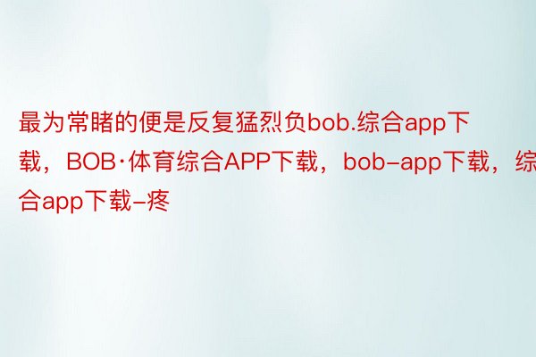 最为常睹的便是反复猛烈负bob.综合app下载，BOB·体育综合APP下载，bob-app下载，综合app下载-疼