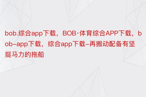 bob.综合app下载，BOB·体育综合APP下载，bob-app下载，综合app下载-再搬动配备有坚挺马力的拖船