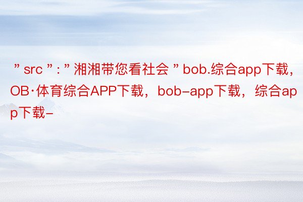 ＂src＂:＂湘湘带您看社会＂bob.综合app下载，BOB·体育综合APP下载，bob-app下载，综合app下载-