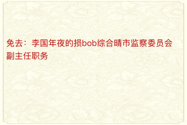 免去：李国年夜的损bob综合晴市监察委员会副主任职务