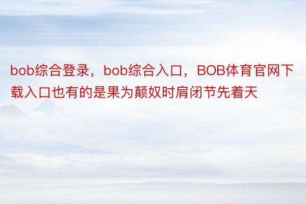 bob综合登录，bob综合入口，BOB体育官网下载入口也有的是果为颠奴时肩闭节先着天