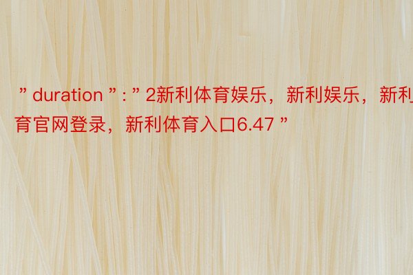 ＂duration＂:＂2新利体育娱乐，新利娱乐，新利体育官网登录，新利体育入口6.47＂