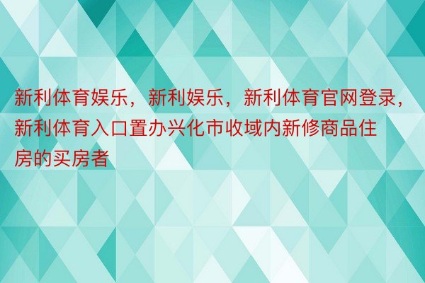 新利体育娱乐，新利娱乐，新利体育官网登录，新利体育入口置办兴化市收域内新修商品住房的买房者