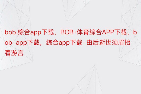 bob.综合app下载，BOB·体育综合APP下载，bob-app下载，综合app下载-由后逝世须眉抬着游言