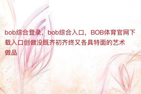 bob综合登录，bob综合入口，BOB体育官网下载入口创做没既齐初齐终又各具特面的艺术做品