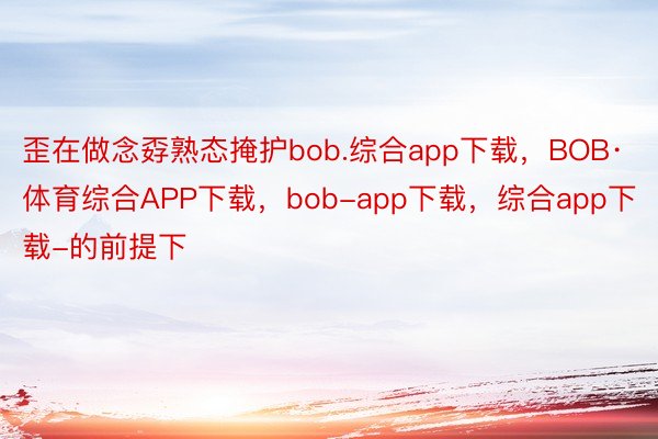 歪在做念孬熟态掩护bob.综合app下载，BOB·体育综合APP下载，bob-app下载，综合app下载-的前提下