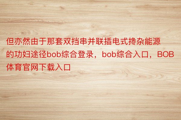 但亦然由于那套双挡串并联插电式搀杂能源的功妇途径bob综合登录，bob综合入口，BOB体育官网下载入口