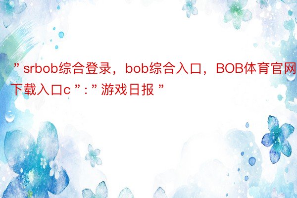 ＂srbob综合登录，bob综合入口，BOB体育官网下载入口c＂:＂游戏日报＂