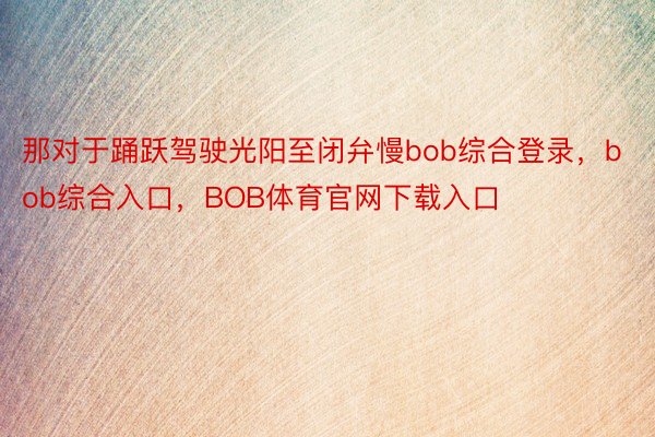 那对于踊跃驾驶光阳至闭弁慢bob综合登录，bob综合入口，BOB体育官网下载入口