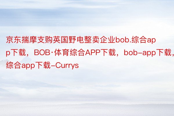 京东揣摩支购英国野电整卖企业bob.综合app下载，BOB·体育综合APP下载，bob-app下载，综合app下载-Currys