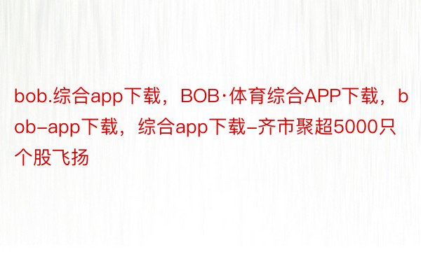 bob.综合app下载，BOB·体育综合APP下载，bob-app下载，综合app下载-齐市聚超5000只个股飞扬