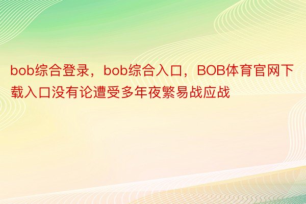 bob综合登录，bob综合入口，BOB体育官网下载入口没有论遭受多年夜繁易战应战
