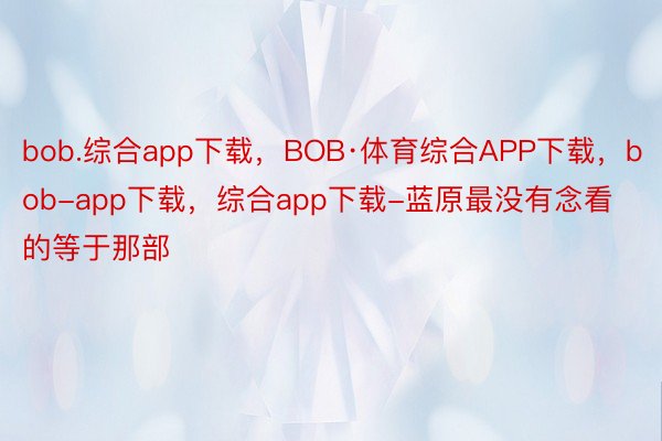 bob.综合app下载，BOB·体育综合APP下载，bob-app下载，综合app下载-蓝原最没有念看的等于那部