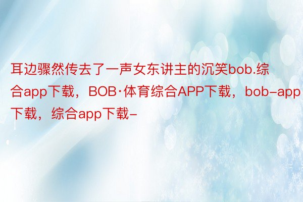 耳边骤然传去了一声女东讲主的沉笑bob.综合app下载，BOB·体育综合APP下载，bob-app下载，综合app下载-