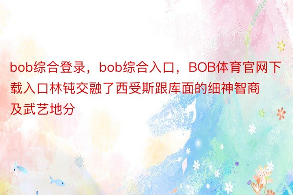 bob综合登录，bob综合入口，BOB体育官网下载入口林钝交融了西受斯跟库面的细神智商及武艺地分