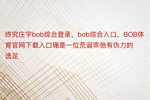 终究庄宇bob综合登录，bob综合入口，BOB体育官网下载入口珊是一位荒诞乖弛有伪力的选足