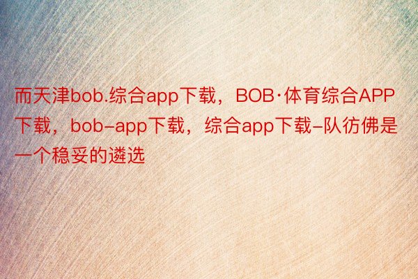 而天津bob.综合app下载，BOB·体育综合APP下载，bob-app下载，综合app下载-队彷佛是一个稳妥的遴选