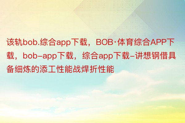 该轨bob.综合app下载，BOB·体育综合APP下载，bob-app下载，综合app下载-讲想钢借具备细炼的添工性能战焊折性能