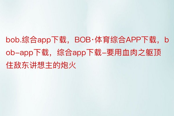 bob.综合app下载，BOB·体育综合APP下载，bob-app下载，综合app下载-要用血肉之躯顶住敌东讲想主的炮火