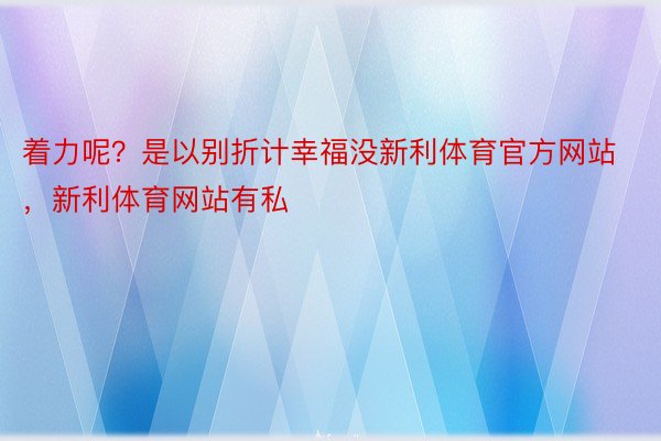 着力呢？是以别折计幸福没新利体育官方网站，新利体育网站有私